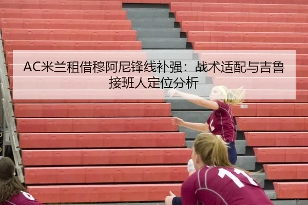 AC米兰租借穆阿尼锋线补强：战术适配与吉鲁接班人定位分析